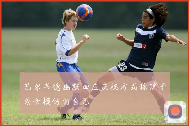 巴尔韦德幽默回应庆祝方式称孩子或会模仿打自己