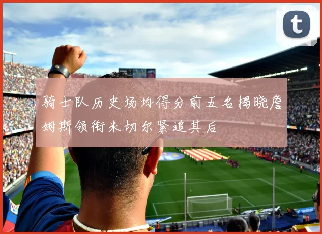骑士队历史场均得分前五名揭晓詹姆斯领衔米切尔紧追其后
