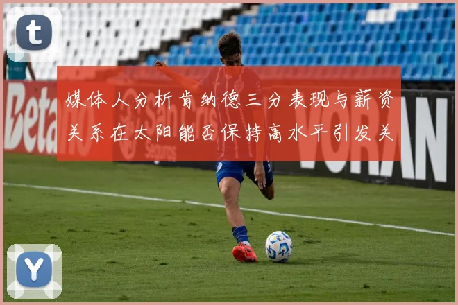 媒体人分析肯纳德三分表现与薪资关系在太阳能否保持高水平引发关注