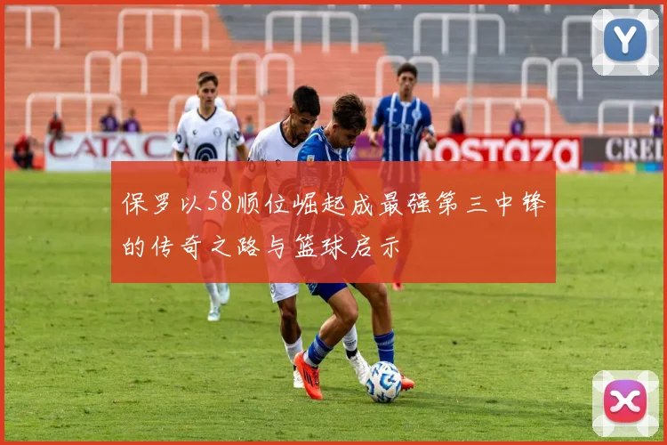 保罗以58顺位崛起成最强第三中锋的传奇之路与篮球启示