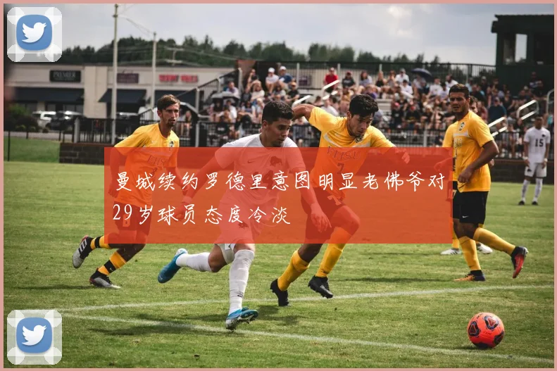 曼城续约罗德里意图明显老佛爷对29岁球员态度冷淡