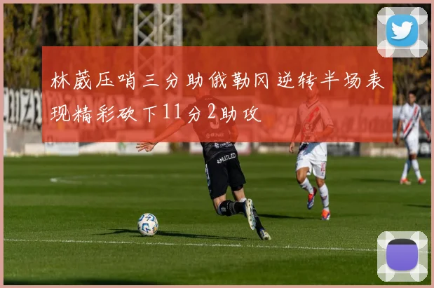 林葳压哨三分助俄勒冈逆转半场表现精彩砍下11分2助攻
