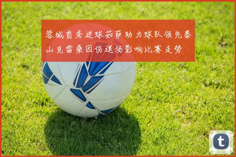 蓉城首秀进球茹萨助力球队领先泰山克雷桑因伤退场影响比赛走势