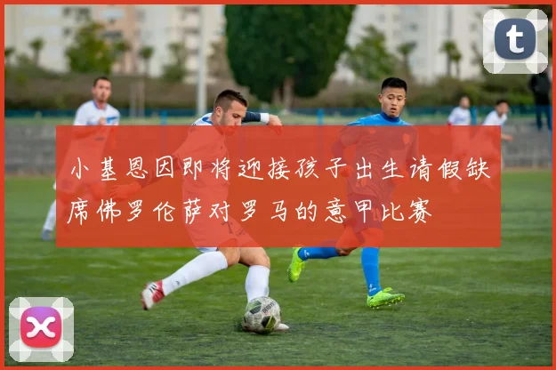 小基恩因即将迎接孩子出生请假缺席佛罗伦萨对罗马的意甲比赛