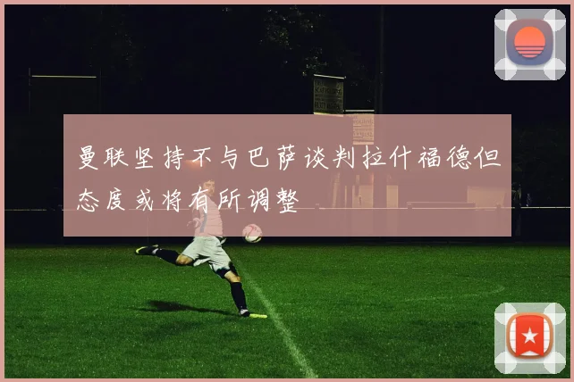 曼联坚持不与巴萨谈判拉什福德但态度或将有所调整