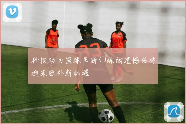 科技助力篮球革新KD踩线遗憾或将迎来弥补新机遇