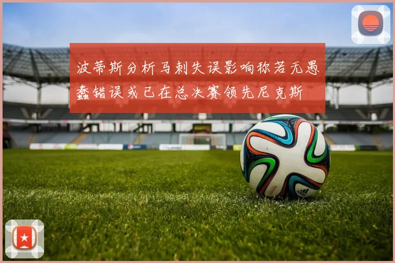 波蒂斯分析马刺失误影响称若无愚蠢错误或已在总决赛领先尼克斯