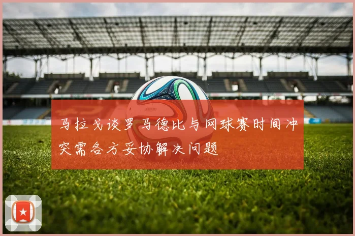 马拉戈谈罗马德比与网球赛时间冲突需各方妥协解决问题