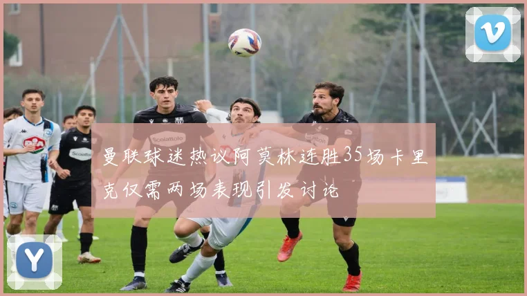 曼联球迷热议阿莫林连胜35场卡里克仅需两场表现引发讨论