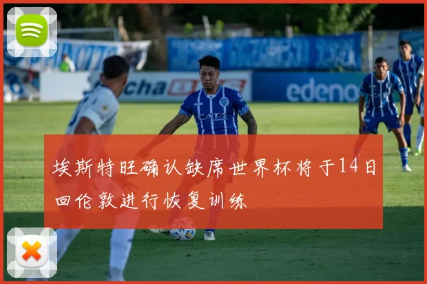 埃斯特旺确认缺席世界杯将于14日回伦敦进行恢复训练