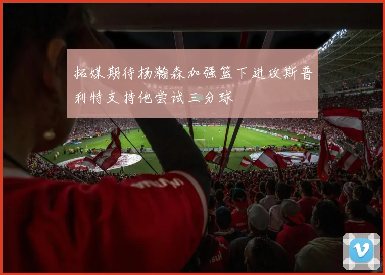 拓媒期待杨瀚森加强篮下进攻斯普利特支持他尝试三分球