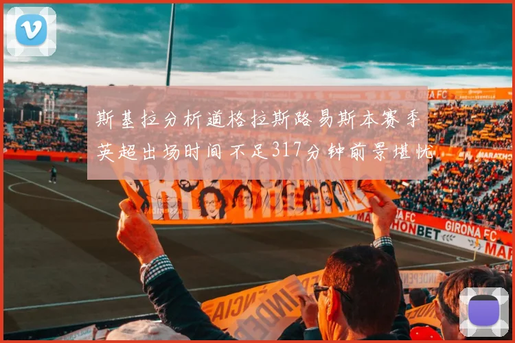 斯基拉分析道格拉斯路易斯本赛季英超出场时间不足317分钟前景堪忧